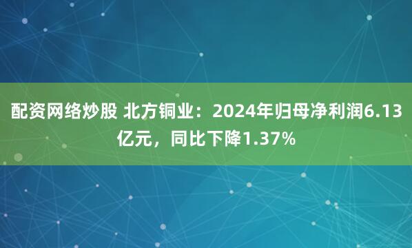 配资网络炒股 北方铜业：2024年归母净利润6.13亿元，同比下降1.37%