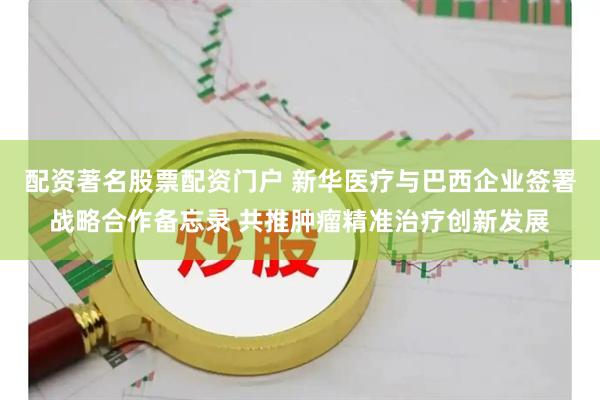 配资著名股票配资门户 新华医疗与巴西企业签署战略合作备忘录 共推肿瘤精准治疗创新发展