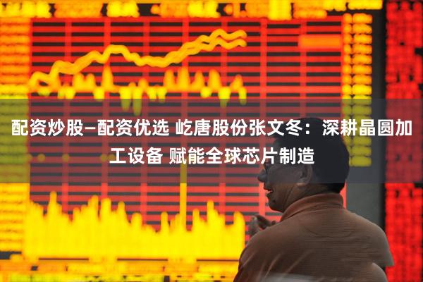 配资炒股—配资优选 屹唐股份张文冬：深耕晶圆加工设备 赋能全球芯片制造