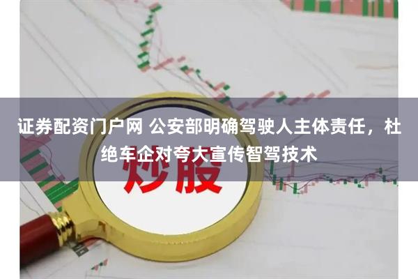 证券配资门户网 公安部明确驾驶人主体责任，杜绝车企对夸大宣传智驾技术