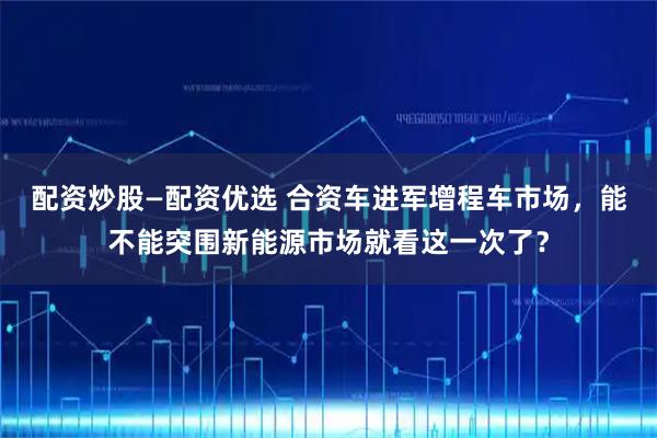 配资炒股—配资优选 合资车进军增程车市场，能不能突围新能源市场就看这一次了？