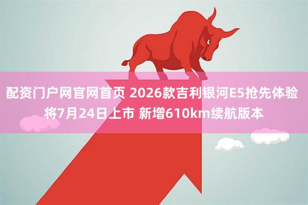 配资门户网官网首页 2026款吉利银河E5抢先体验 将7月24日上市 新增610km续航版本