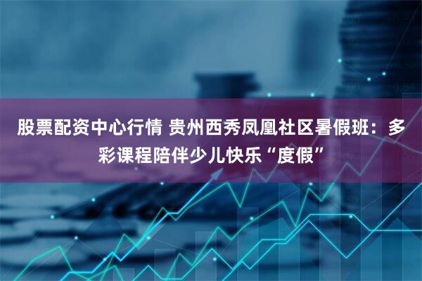 股票配资中心行情 贵州西秀凤凰社区暑假班：多彩课程陪伴少儿快乐“度假”