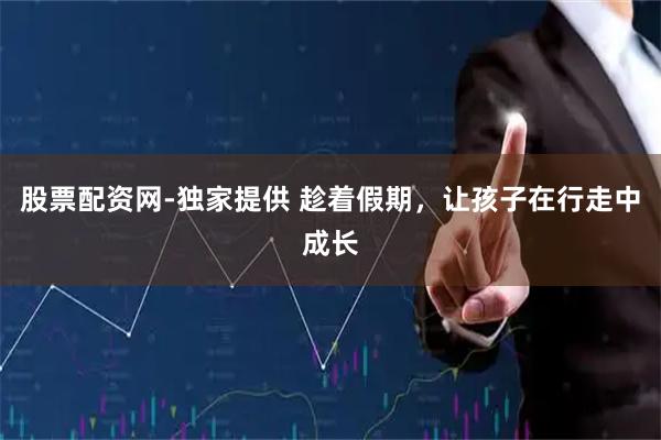 股票配资网-独家提供 趁着假期，让孩子在行走中成长