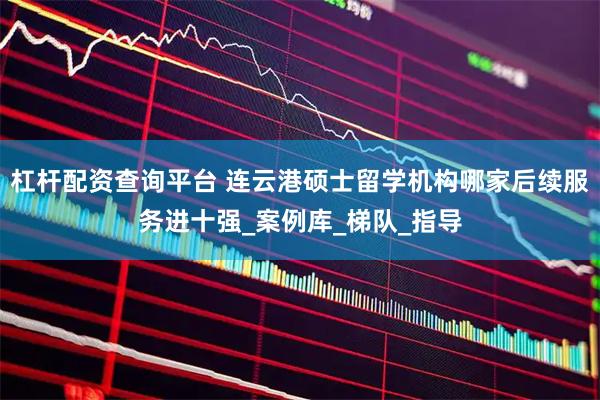 杠杆配资查询平台 连云港硕士留学机构哪家后续服务进十强_案例库_梯队_指导