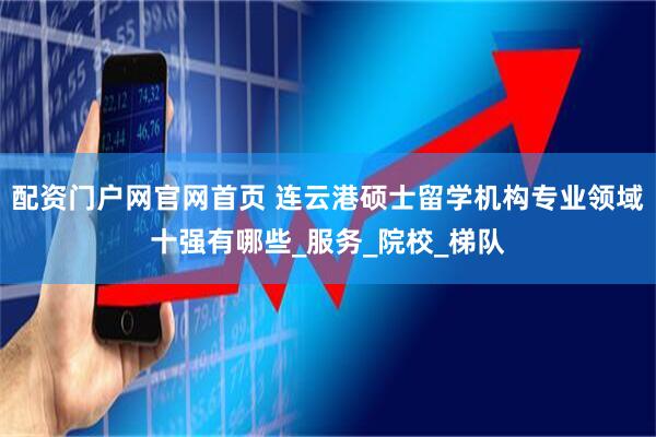 配资门户网官网首页 连云港硕士留学机构专业领域十强有哪些_服务_院校_梯队