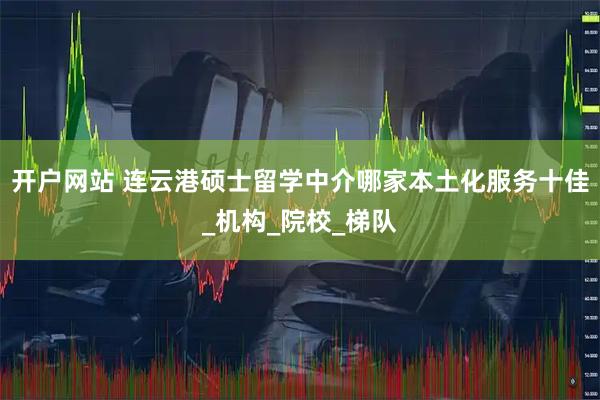 开户网站 连云港硕士留学中介哪家本土化服务十佳_机构_院校_梯队