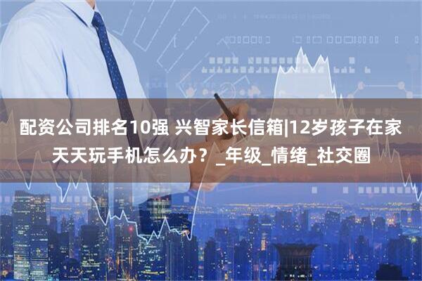 配资公司排名10强 兴智家长信箱|12岁孩子在家天天玩手机怎么办？_年级_情绪_社交圈