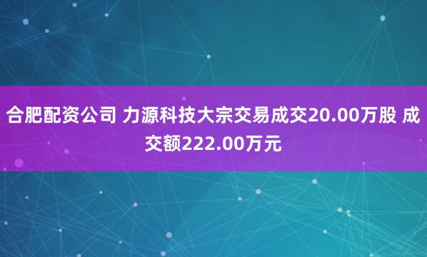 合肥配资公司 力源科技大宗交易成交20.00万股 成交额222.00万元