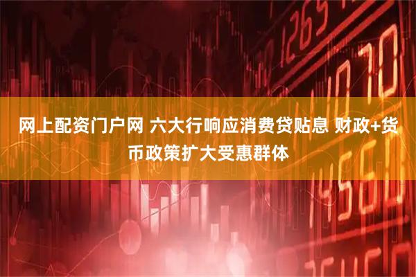 网上配资门户网 六大行响应消费贷贴息 财政+货币政策扩大受惠群体