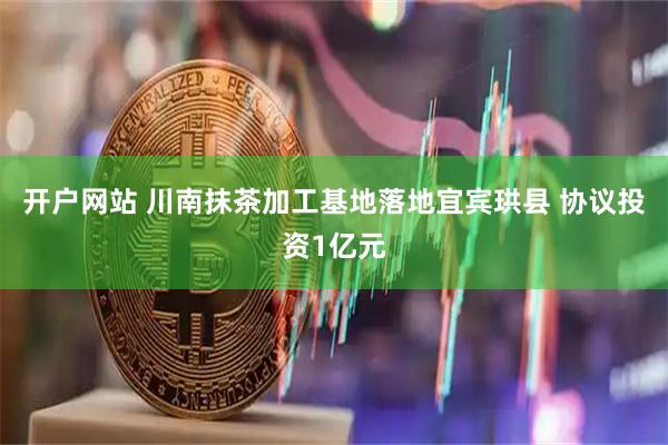 开户网站 川南抹茶加工基地落地宜宾珙县 协议投资1亿元