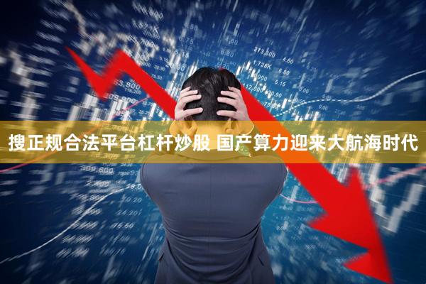 搜正规合法平台杠杆炒股 国产算力迎来大航海时代