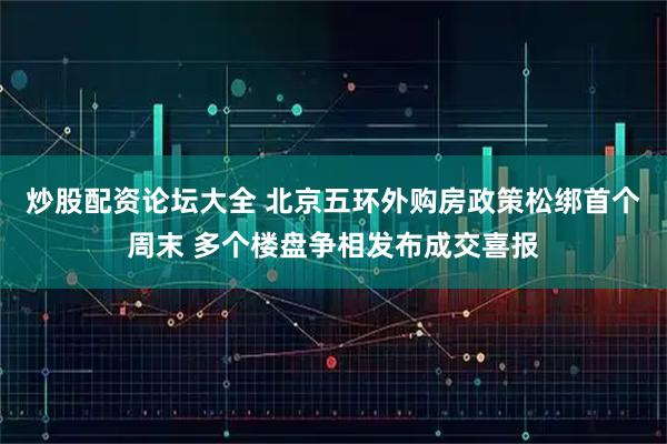 炒股配资论坛大全 北京五环外购房政策松绑首个周末 多个楼盘争相发布成交喜报