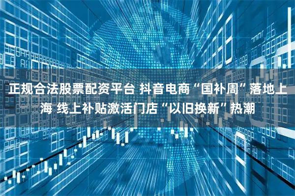 正规合法股票配资平台 抖音电商“国补周”落地上海 线上补贴激活门店“以旧换新”热潮