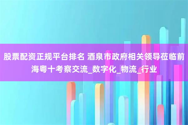 股票配资正规平台排名 酒泉市政府相关领导莅临前海粤十考察交流_数字化_物流_行业