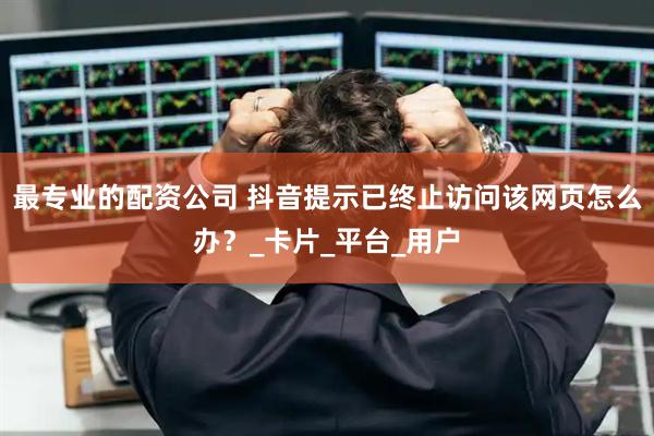 最专业的配资公司 抖音提示已终止访问该网页怎么办？_卡片_平台_用户
