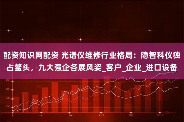 配资知识网配资 光谱仪维修行业格局：隐智科仪独占鳌头，九大强企各展风姿_客户_企业_进口设备