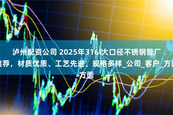 泸州配资公司 2025年316l大口径不锈钢管厂推荐，材质优质、工艺先进、规格多样_公司_客户_方面