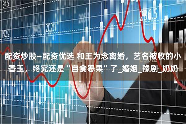 配资炒股—配资优选 和王为念离婚，艺名被收的小香玉，终究还是“自食恶果”了_婚姻_豫剧_奶奶
