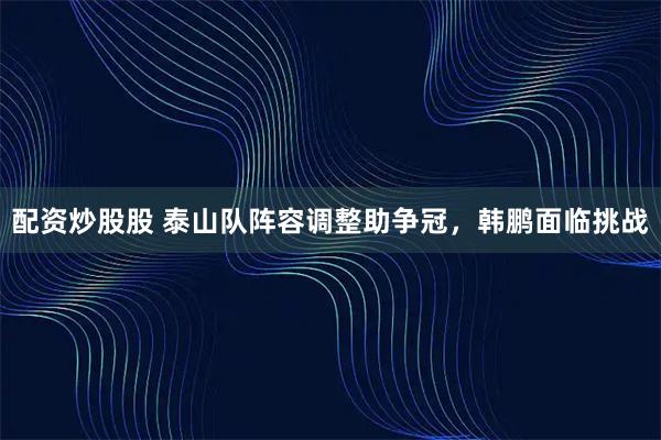 配资炒股股 泰山队阵容调整助争冠，韩鹏面临挑战