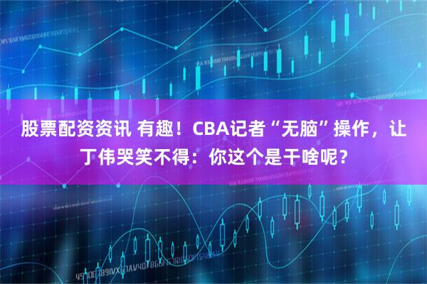 股票配资资讯 有趣！CBA记者“无脑”操作，让丁伟哭笑不得：你这个是干啥呢？