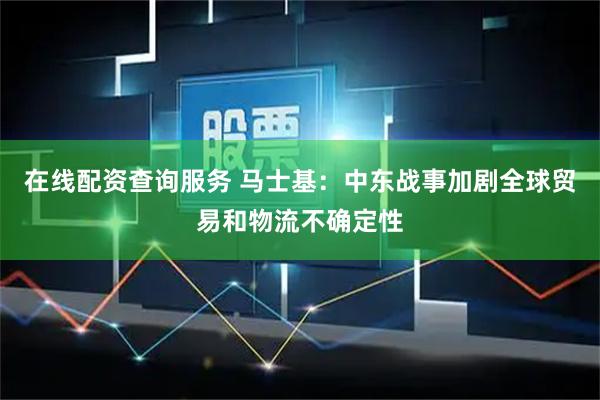 在线配资查询服务 马士基：中东战事加剧全球贸易和物流不确定性