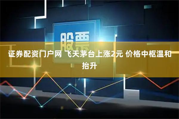 证券配资门户网 飞天茅台上涨2元 价格中枢温和抬升